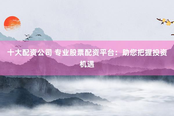 十大配资公司 专业股票配资平台：助您把握投资机遇