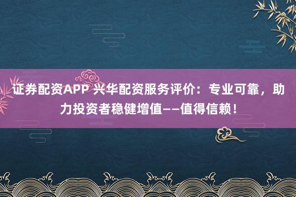 证券配资APP 兴华配资服务评价：专业可靠，助力投资者稳健增值——值得信赖！