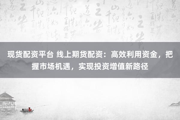 现货配资平台 线上期货配资：高效利用资金，把握市场机遇，实现投资增值新路径