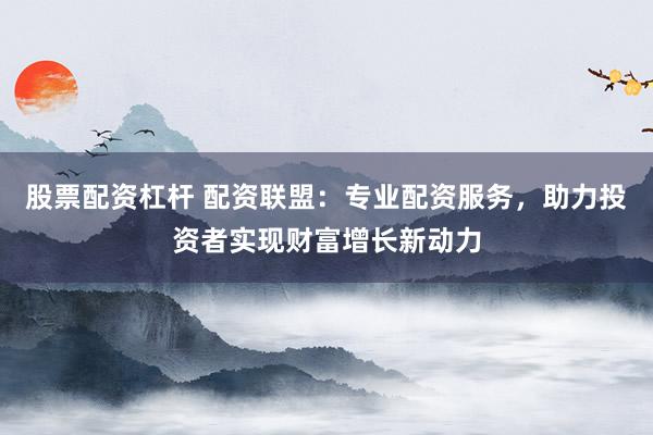 股票配资杠杆 配资联盟：专业配资服务，助力投资者实现财富增长新动力