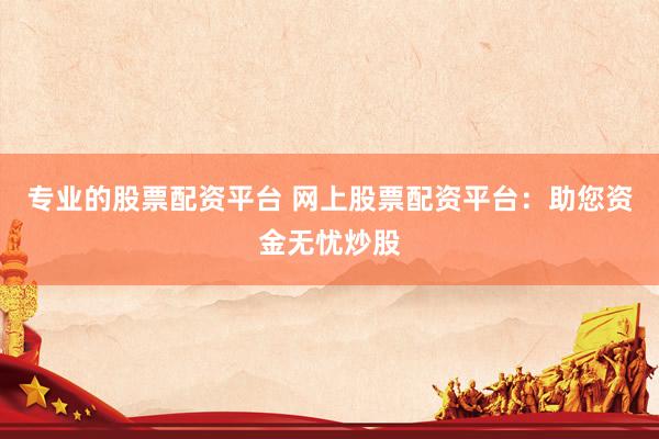 专业的股票配资平台 网上股票配资平台：助您资金无忧炒股
