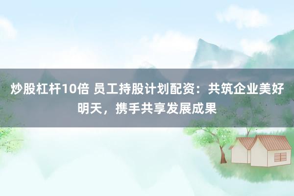 炒股杠杆10倍 员工持股计划配资：共筑企业美好明天，携手共享发展成果
