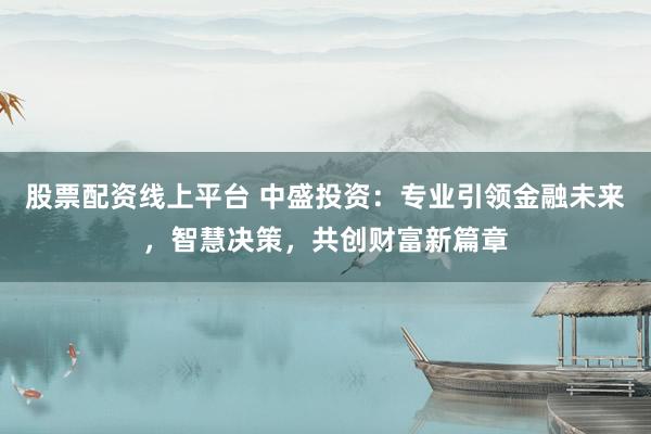 股票配资线上平台 中盛投资：专业引领金融未来，智慧决策，共创财富新篇章