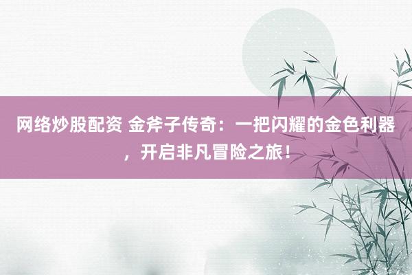 网络炒股配资 金斧子传奇：一把闪耀的金色利器，开启非凡冒险之旅！