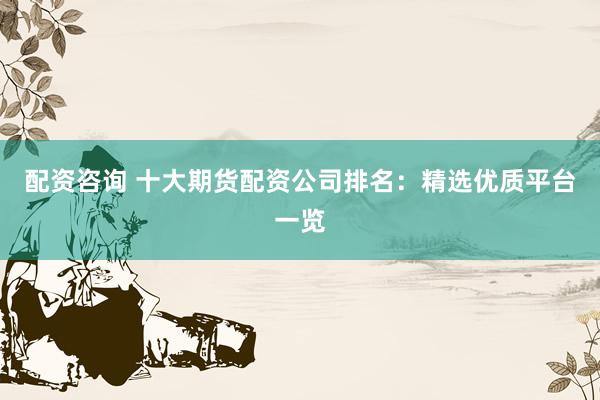 配资咨询 十大期货配资公司排名：精选优质平台一览