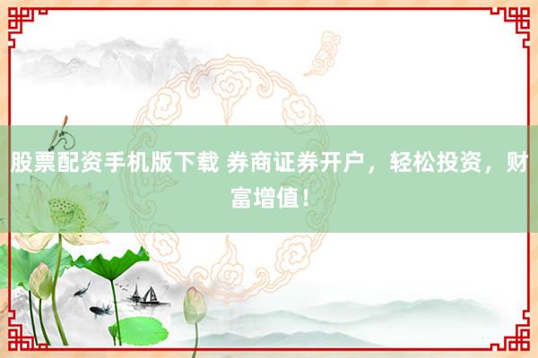 股票配资手机版下载 券商证券开户，轻松投资，财富增值！