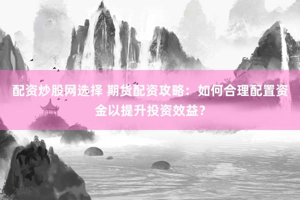 配资炒股网选择 期货配资攻略：如何合理配置资金以提升投资效益？
