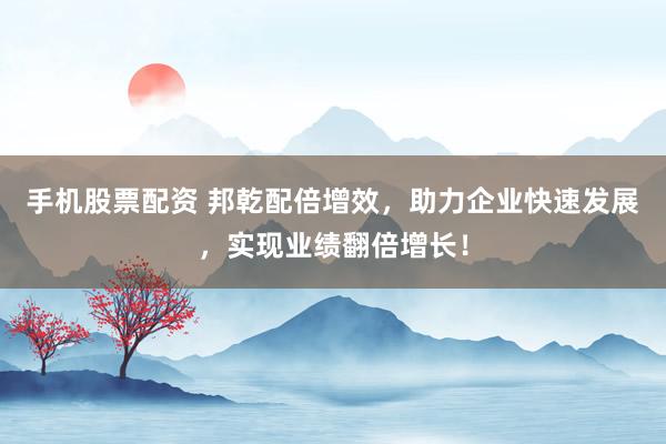 手机股票配资 邦乾配倍增效，助力企业快速发展，实现业绩翻倍增长！