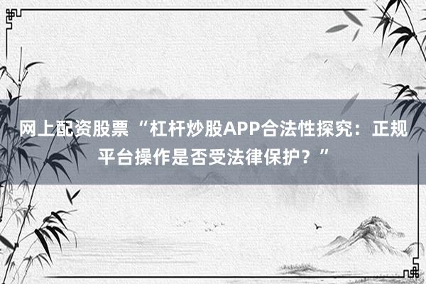 网上配资股票 “杠杆炒股APP合法性探究：正规平台操作是否受法律保护？”