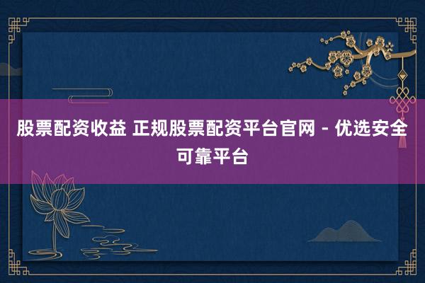 股票配资收益 正规股票配资平台官网 - 优选安全可靠平台