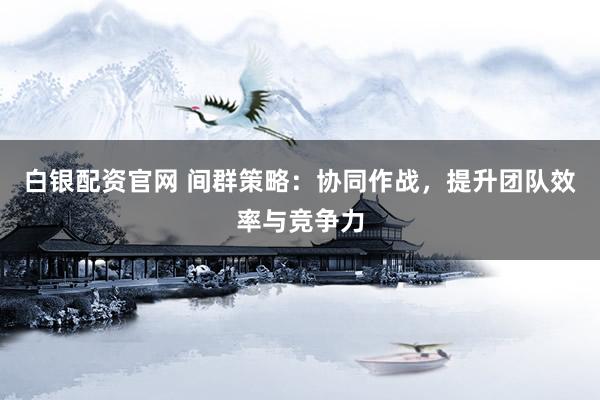 白银配资官网 间群策略：协同作战，提升团队效率与竞争力