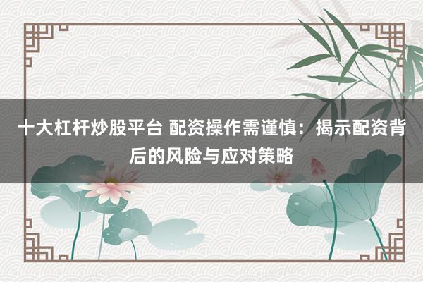十大杠杆炒股平台 配资操作需谨慎：揭示配资背后的风险与应对策略