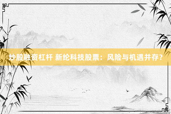 炒股融资杠杆 新纶科技股票：风险与机遇并存？