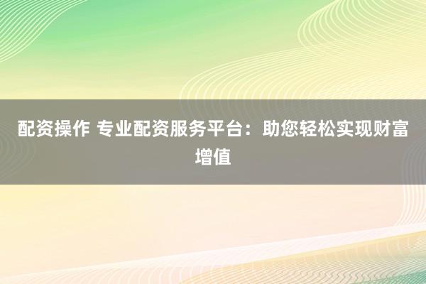 配资操作 专业配资服务平台：助您轻松实现财富增值