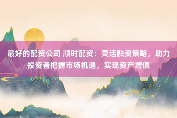 最好的配资公司 顺时配资：灵活融资策略，助力投资者把握市场机遇，实现资产增值