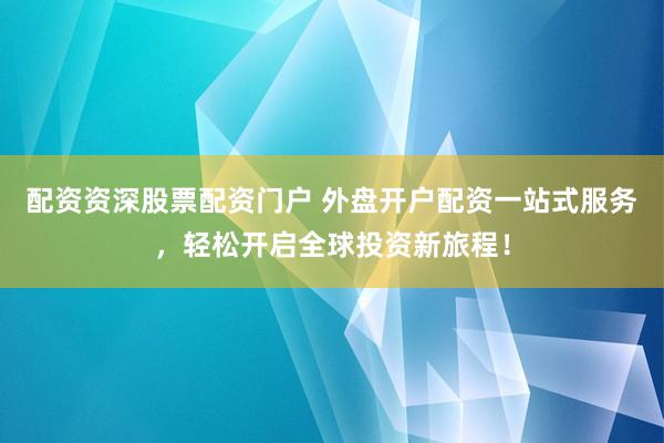 配资资深股票配资门户 外盘开户配资一站式服务，轻松开启全球投资新旅程！