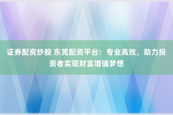 证券配资炒股 东莞配资平台：专业高效，助力投资者实现财富增值梦想