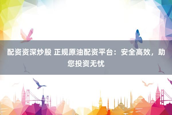 配资资深炒股 正规原油配资平台:安全高效,助您投资无忧