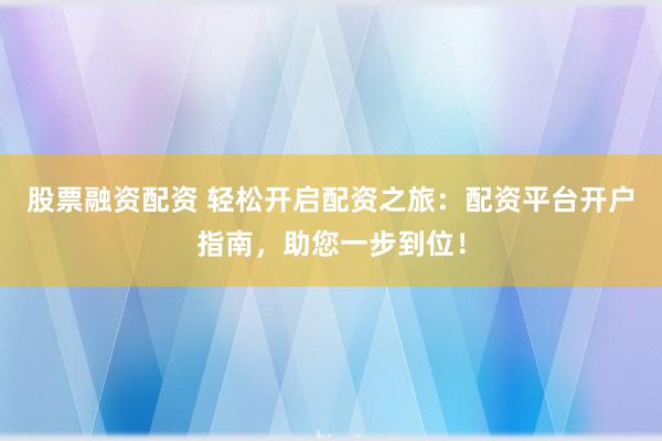 股票融资配资 轻松开启配资之旅：配资平台开户指南，助您一步到位！