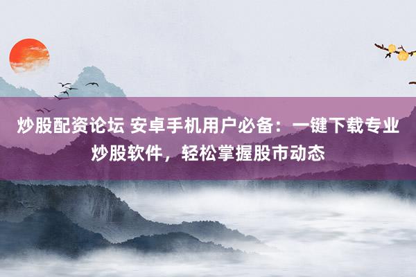 炒股配资论坛 安卓手机用户必备：一键下载专业炒股软件，轻松掌握股市动态