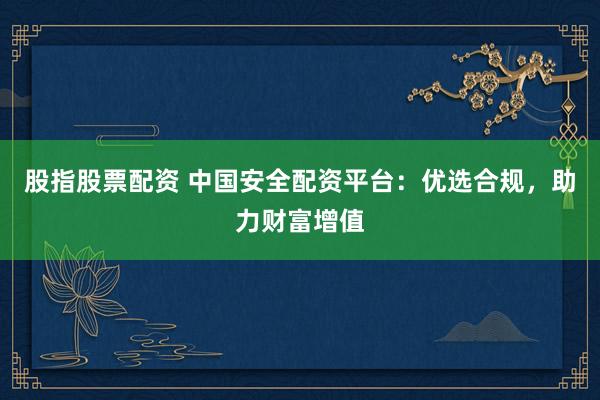 股指股票配资 中国安全配资平台：优选合规，助力财富增值