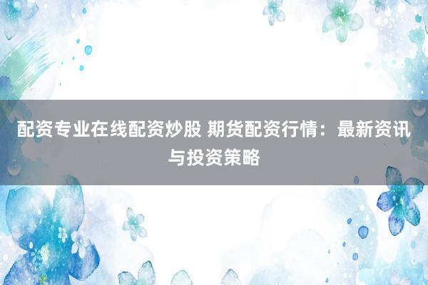 配资专业在线配资炒股 期货配资行情：最新资讯与投资策略