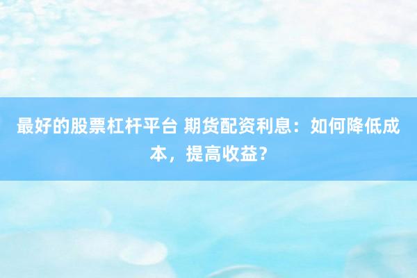 最好的股票杠杆平台 期货配资利息:如何降低成本,提高收益?