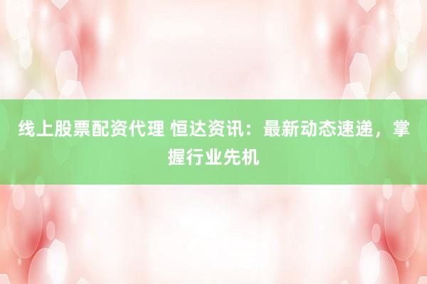 线上股票配资代理 恒达资讯：最新动态速递，掌握行业先机