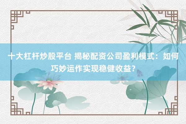 十大杠杆炒股平台 揭秘配资公司盈利模式：如何巧妙运作实现稳健收益？