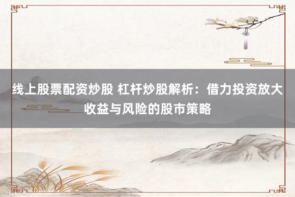 线上股票配资炒股 杠杆炒股解析：借力投资放大收益与风险的股市策略