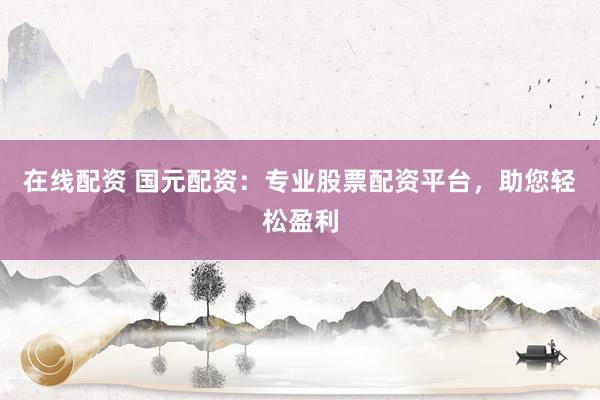 在线配资 国元配资：专业股票配资平台，助您轻松盈利