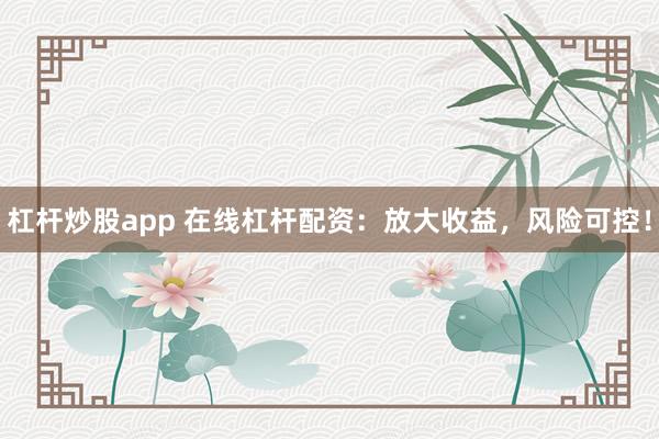 杠杆炒股app 在线杠杆配资：放大收益，风险可控！