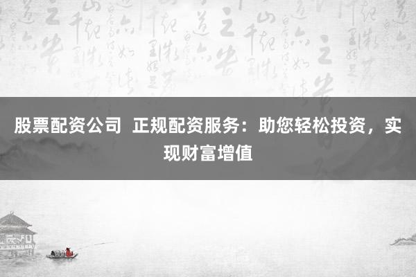 股票配资公司  正规配资服务：助您轻松投资，实现财富增值