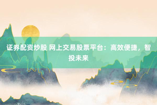 证券配资炒股 网上交易股票平台：高效便捷，智投未来