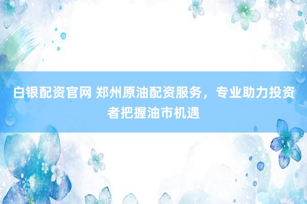 白银配资官网 郑州原油配资服务,专业助力投资者把握油市机遇