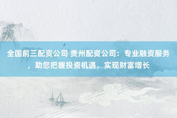 全国前三配资公司 贵州配资公司：专业融资服务，助您把握投资机遇，实现财富增长