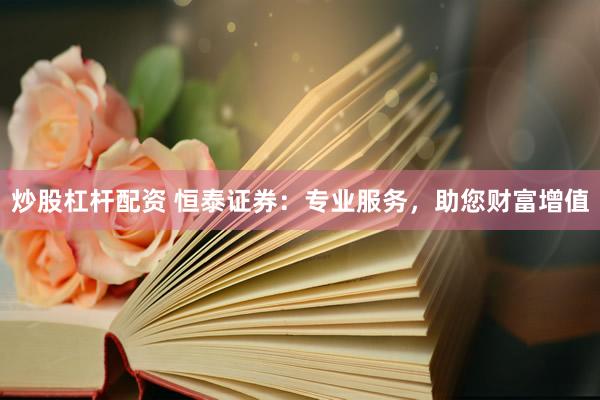 炒股杠杆配资 恒泰证券：专业服务，助您财富增值