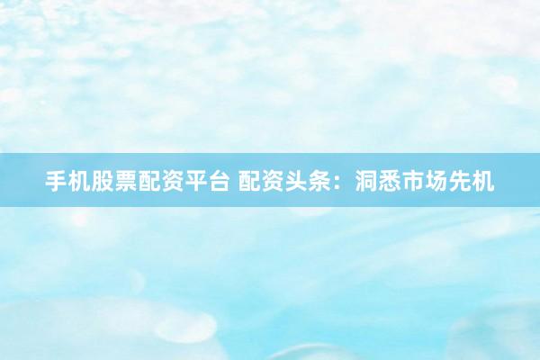 手机股票配资平台 配资头条：洞悉市场先机