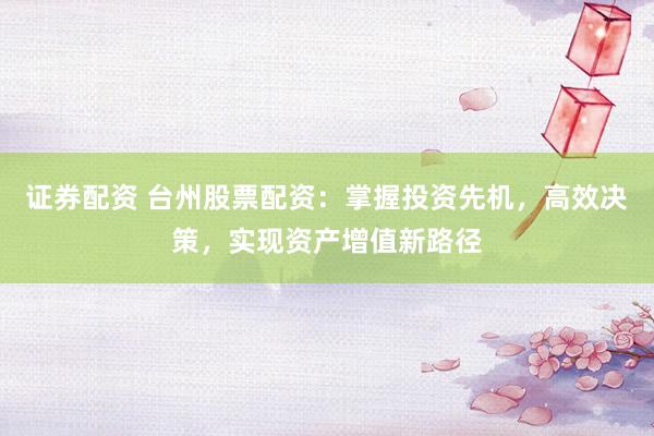 证券配资 台州股票配资：掌握投资先机，高效决策，实现资产增值新路径