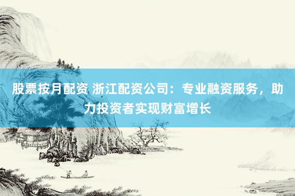 股票按月配资 浙江配资公司：专业融资服务，助力投资者实现财富增长