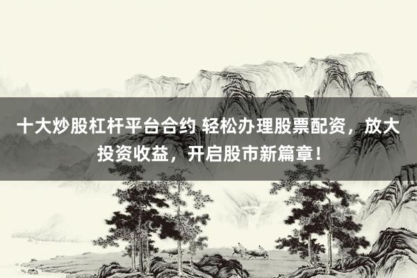 十大炒股杠杆平台合约 轻松办理股票配资，放大投资收益，开启股市新篇章！