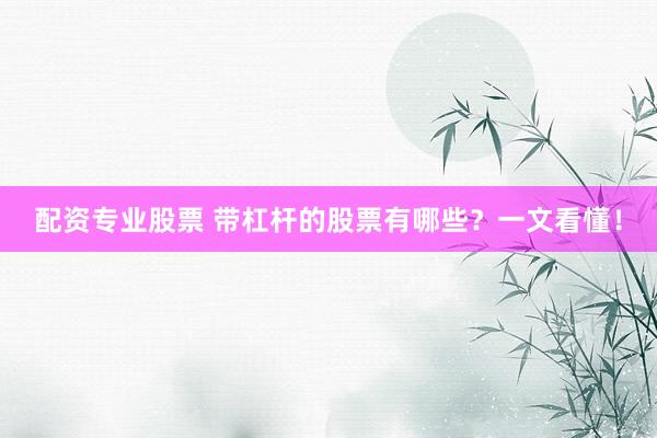 配资专业股票 带杠杆的股票有哪些？一文看懂！